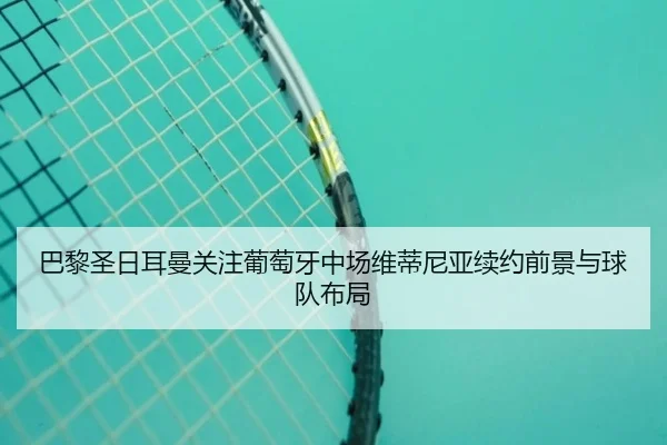 巴黎圣日耳曼关注葡萄牙中场维蒂尼亚续约前景与球队布局