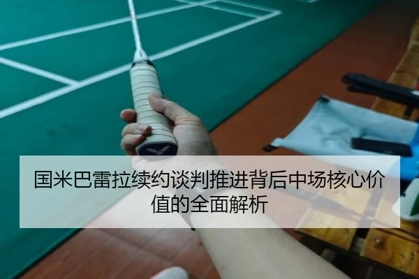 国米巴雷拉续约谈判推进背后中场核心价值的全面解析