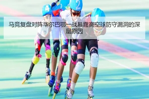 马竞复盘对阵毕尔巴鄂一战暴露高空球防守漏洞的深层原因
